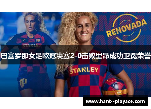 巴塞罗那女足欧冠决赛2-0击败里昂成功卫冕荣誉