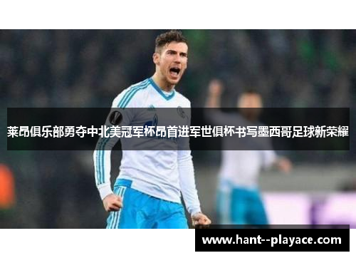 莱昂俱乐部勇夺中北美冠军杯昂首进军世俱杯书写墨西哥足球新荣耀