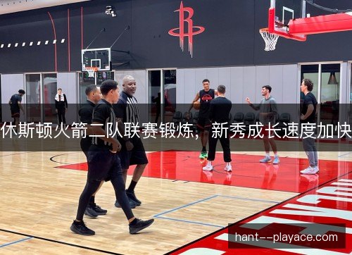休斯顿火箭二队联赛锻炼,新秀成长速度加快 休斯顿火箭二队联赛锻炼,新秀成长速度加快