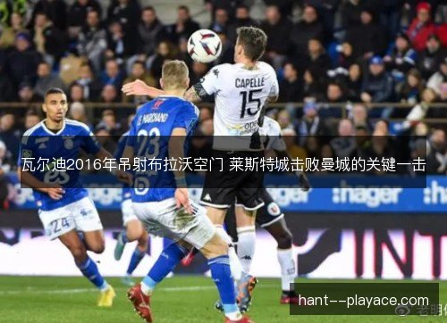 瓦尔迪2016年吊射布拉沃空门 莱斯特城击败曼城的关键一击